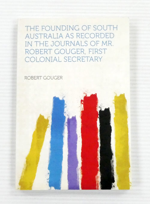The Founding of South Australia As Recorded in the Journals of Mr Robert Gouger, First Colonial Secretary